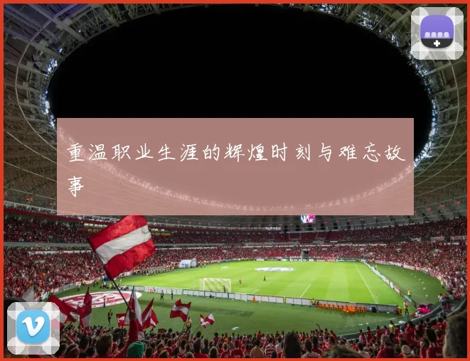 重温职业生涯的辉煌时刻与难忘故事