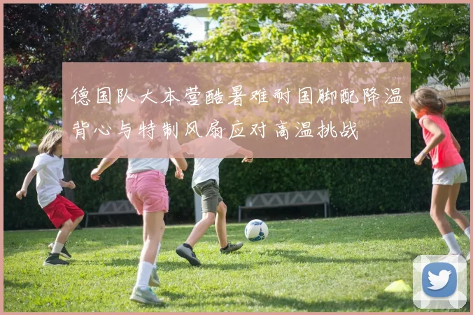 德国队大本营酷暑难耐国脚配降温背心与特制风扇应对高温挑战