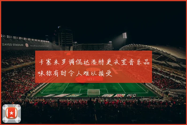 卡塞米罗调侃达洛特更衣室音乐品味称有时令人难以接受