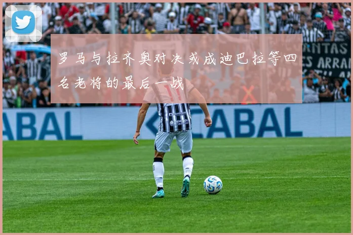 罗马与拉齐奥对决或成迪巴拉等四名老将的最后一战