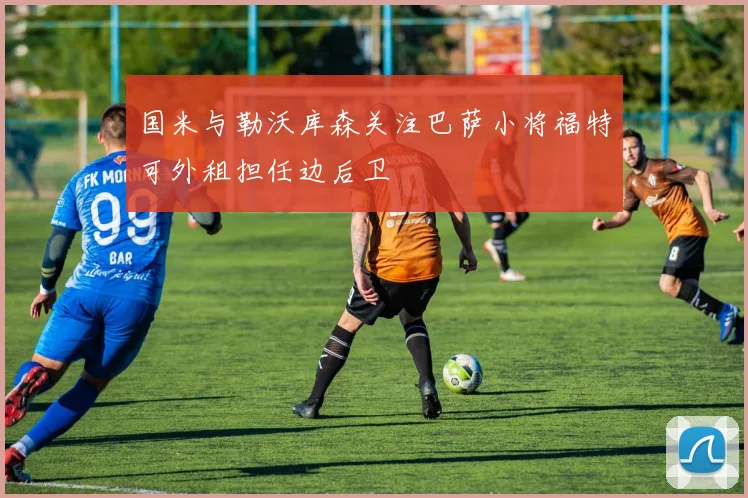 国米与勒沃库森关注巴萨小将福特可外租担任边后卫
