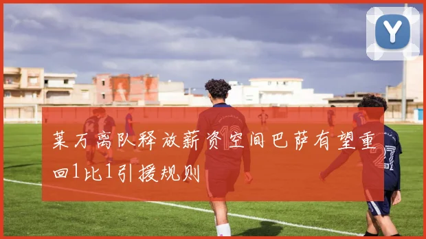 莱万离队释放薪资空间巴萨有望重回1比1引援规则