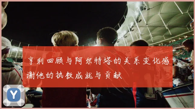 亨利回顾与阿尔特塔的关系变化感谢他的执教成就与贡献