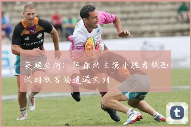 英超分析：阿森纳主场小胜晋级西汉姆联客场遭遇失利