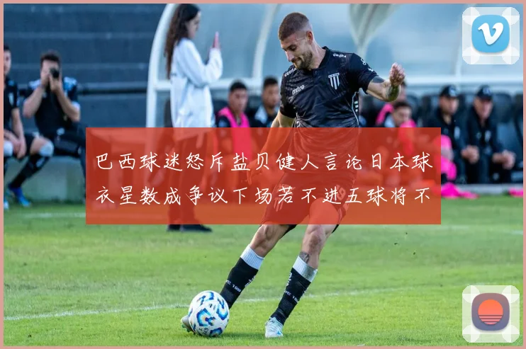 巴西球迷怒斥盐贝健人言论日本球衣星数成争议下场若不进五球将不庆祝