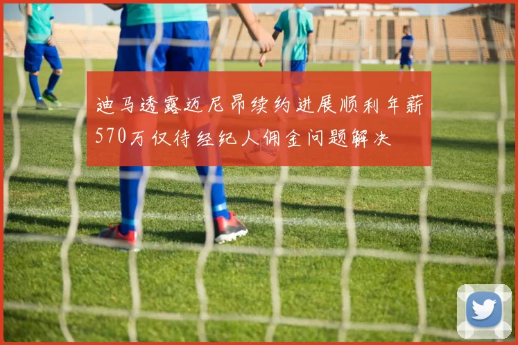 迪马透露迈尼昂续约进展顺利年薪570万仅待经纪人佣金问题解决