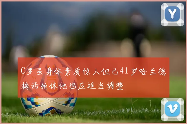 C罗虽身体素质惊人但已41岁哈兰德梅西轮休他也应适当调整