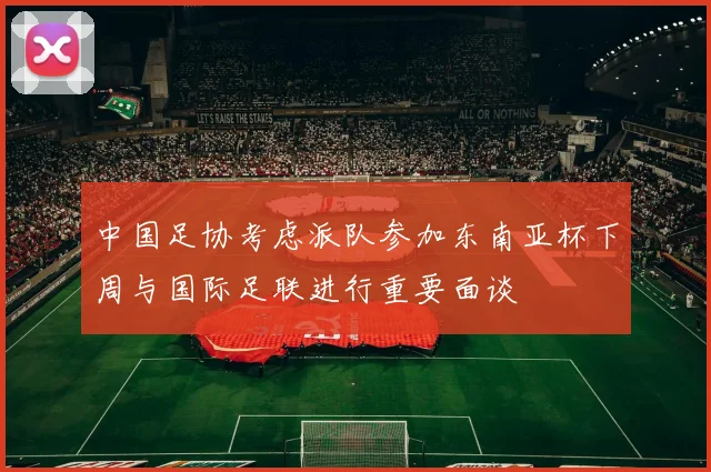 中国足协考虑派队参加东南亚杯下周与国际足联进行重要面谈
