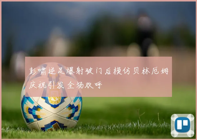 彭啸逆足爆射破门后模仿贝林厄姆庆祝引发全场欢呼