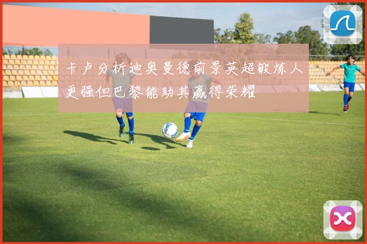 卡卢分析迪奥曼德前景英超锻炼人更强但巴黎能助其赢得荣耀